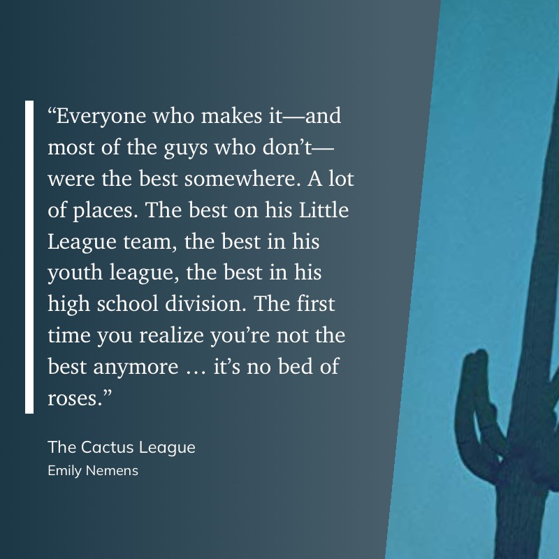 Photo including a quote from the novel "The Cactus League" by Emily Nemens: "“Everyone who makes it—and most of the guys who don’t—were the best somewhere. A lot of places. The best on his Little League team, the best in his youth league, the best in his high school division. The first time you realize you’re not the best anymore … it’s no bed of roses.”