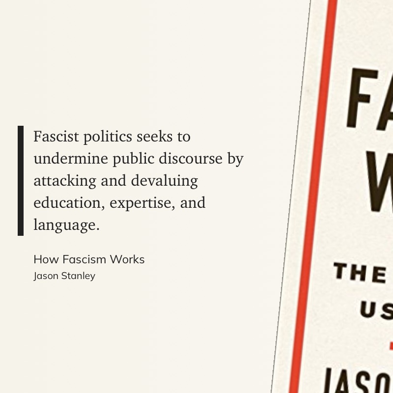 A quote from Jason Stanley's book, "How Fascism Works": "Fascist politics seeks to undermine public discourse by attacking and devaluing education, expertise, and language."